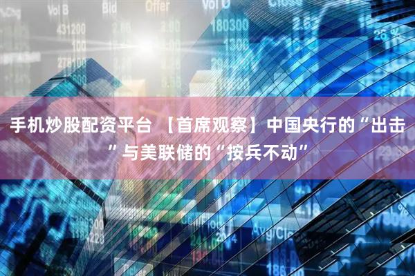 手机炒股配资平台 【首席观察】中国央行的“出击”与美联储的“按兵不动”