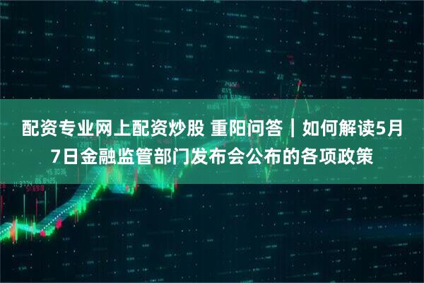 配资专业网上配资炒股 重阳问答︱如何解读5月7日金融监管部门发布会公布的各项政策