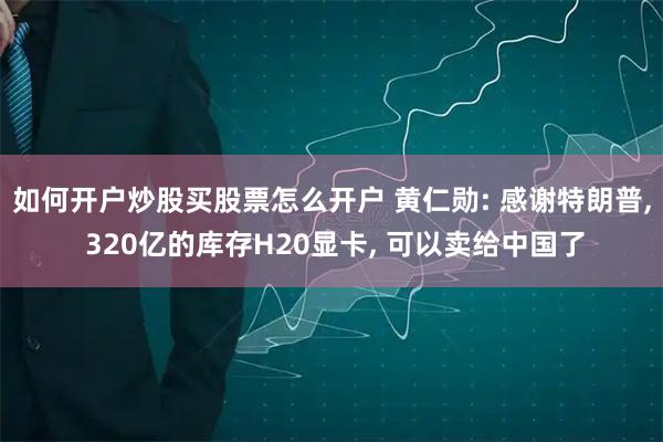 如何开户炒股买股票怎么开户 黄仁勋: 感谢特朗普, 320亿的库存H20显卡, 可以卖给中国了