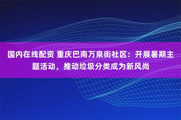 国内在线配资 重庆巴南万泉街社区：开展暑期主题活动，推动垃圾分类成为新风尚