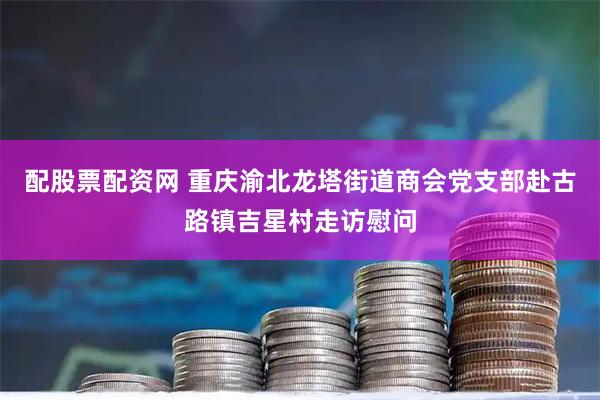 配股票配资网 重庆渝北龙塔街道商会党支部赴古路镇吉星村走访慰问
