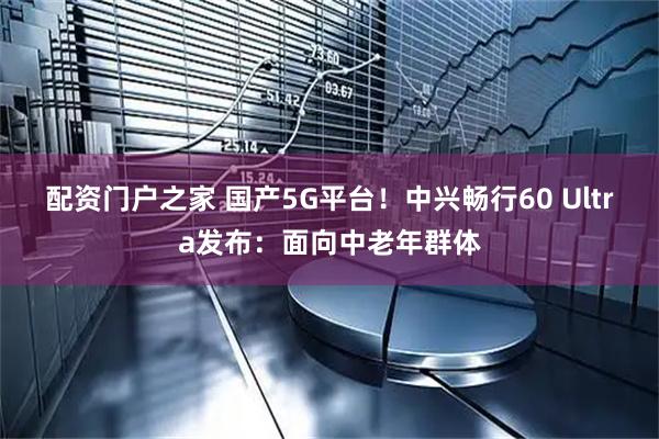配资门户之家 国产5G平台！中兴畅行60 Ultra发布：面向中老年群体