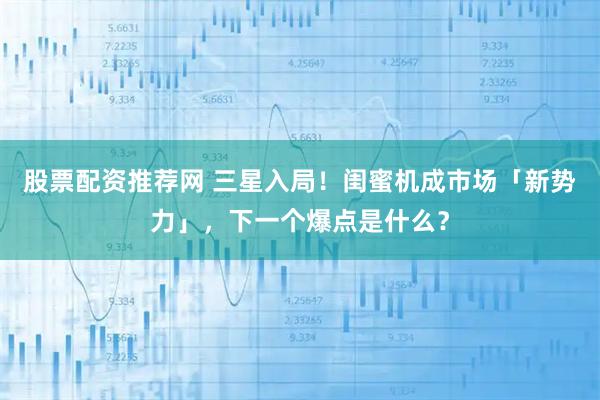 股票配资推荐网 三星入局！闺蜜机成市场「新势力」，下一个爆点是什么？