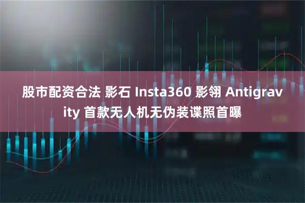 股市配资合法 影石 Insta360 影翎 Antigravity 首款无人机无伪装谍照首曝