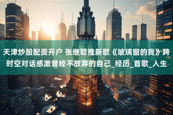 天津炒股配资开户 张继聪推新歌《玻璃窗的我》跨时空对话感激曾经不放弃的自己_经历_首歌_人生