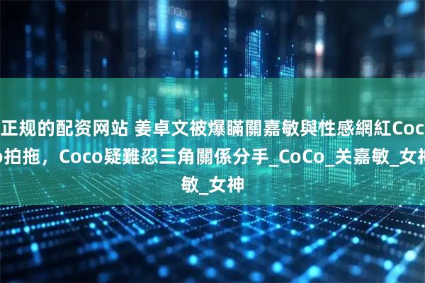 正规的配资网站 姜卓文被爆瞞關嘉敏與性感網紅Coco拍拖，Coco疑難忍三角關係分手_CoCo_关嘉敏_女神