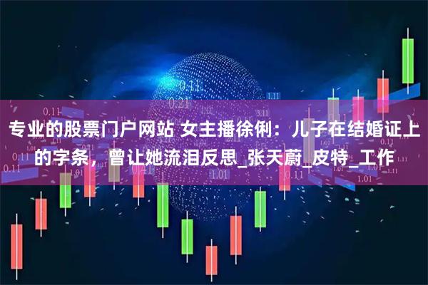 专业的股票门户网站 女主播徐俐：儿子在结婚证上的字条，曾让她流泪反思_张天蔚_皮特_工作