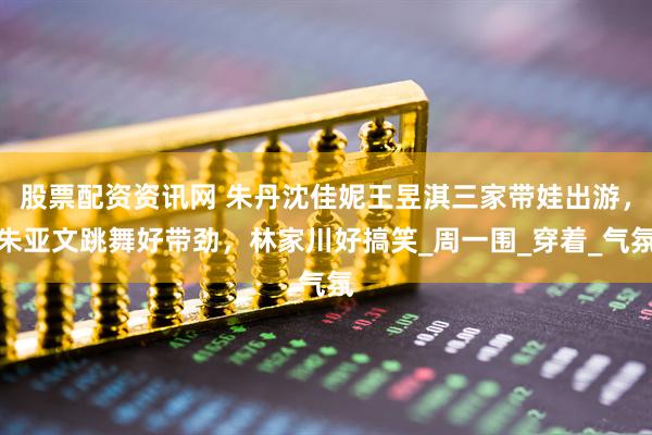 股票配资资讯网 朱丹沈佳妮王昱淇三家带娃出游，朱亚文跳舞好带劲，林家川好搞笑_周一围_穿着_气氛
