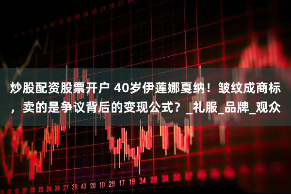 炒股配资股票开户 40岁伊莲娜戛纳！皱纹成商标，卖的是争议背后的变现公式？_礼服_品牌_观众