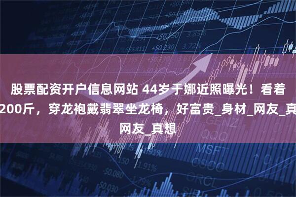 股票配资开户信息网站 44岁于娜近照曝光！看着像200斤，穿龙袍戴翡翠坐龙椅，好富贵_身材_网友_真想