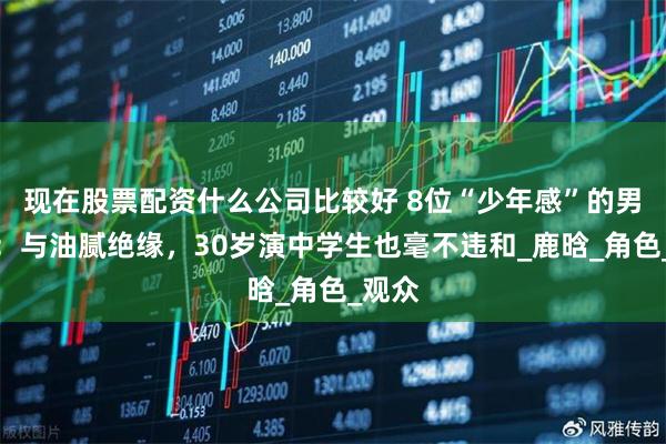 现在股票配资什么公司比较好 8位“少年感”的男明星：与油腻绝缘，30岁演中学生也毫不违和_鹿晗_角色_观众