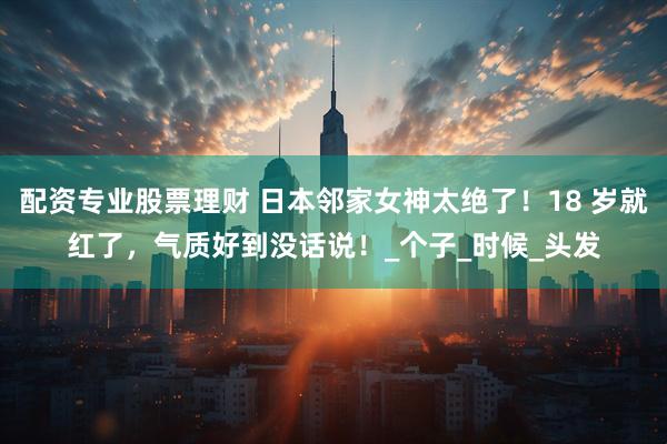 配资专业股票理财 日本邻家女神太绝了！18 岁就红了，气质好到没话说！_个子_时候_头发