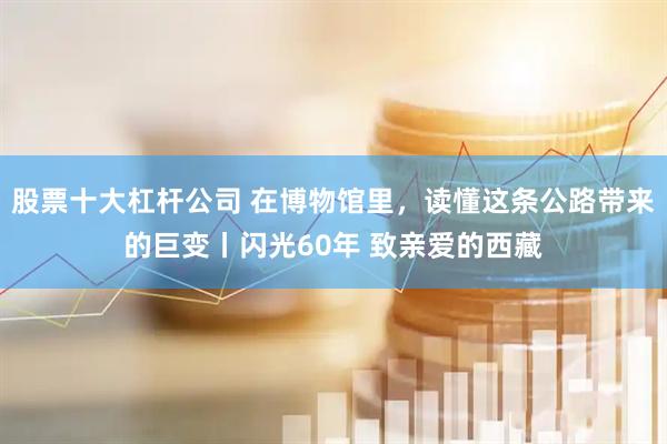 股票十大杠杆公司 在博物馆里，读懂这条公路带来的巨变丨闪光60年 致亲爱的西藏