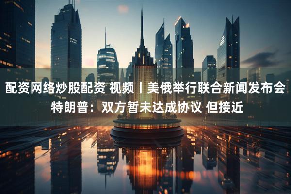 配资网络炒股配资 视频丨美俄举行联合新闻发布会 特朗普：双方暂未达成协议 但接近