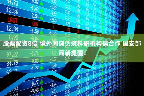 股票配资8倍 境外间谍伪装科研机构搞合作 国安部最新提醒！