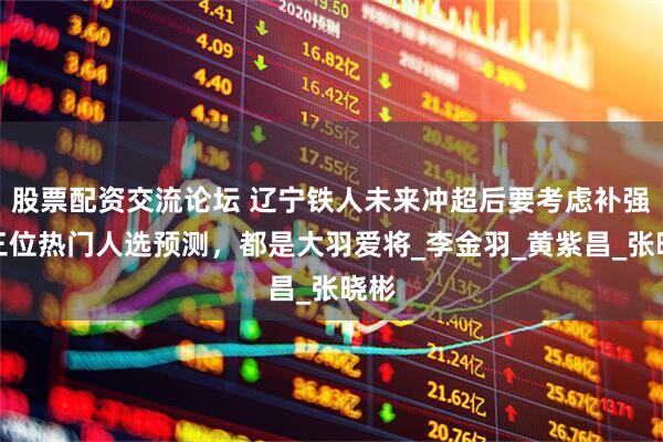 股票配资交流论坛 辽宁铁人未来冲超后要考虑补强！三位热门人选预测，都是大羽爱将_李金羽_黄紫昌_张晓彬