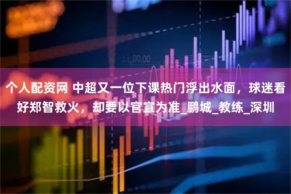 个人配资网 中超又一位下课热门浮出水面，球迷看好郑智救火，却要以官宣为准_鹏城_教练_深圳