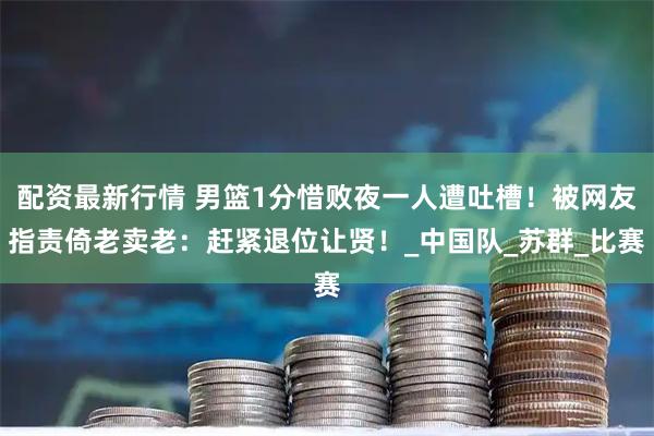 配资最新行情 男篮1分惜败夜一人遭吐槽！被网友指责倚老卖老：赶紧退位让贤！_中国队_苏群_比赛