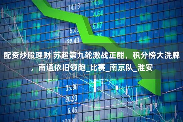 配资炒股理财 苏超第九轮激战正酣，积分榜大洗牌，南通依旧领跑_比赛_南京队_淮安