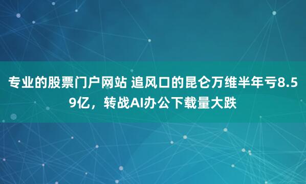 专业的股票门户网站 追风口的昆仑万维半年亏8.59亿，转战AI办公下载量大跌
