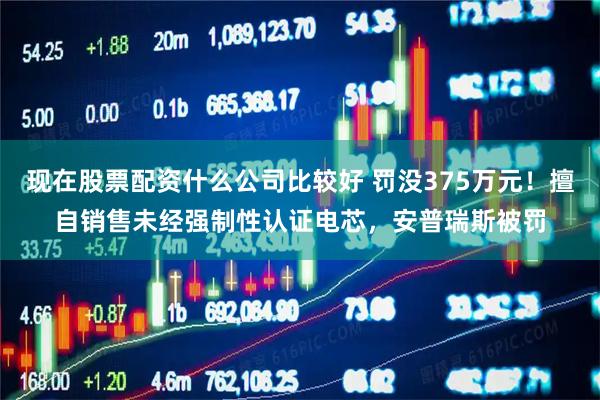 现在股票配资什么公司比较好 罚没375万元！擅自销售未经强制性认证电芯，安普瑞斯被罚