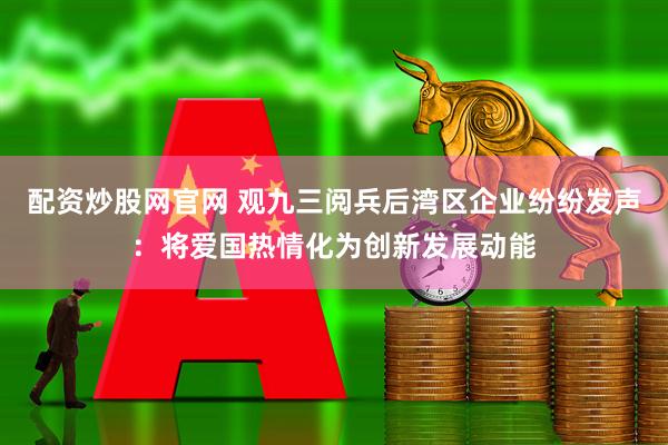 配资炒股网官网 观九三阅兵后湾区企业纷纷发声：将爱国热情化为创新发展动能