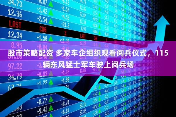 股市策略配资 多家车企组织观看阅兵仪式，115辆东风猛士军车驶上阅兵场