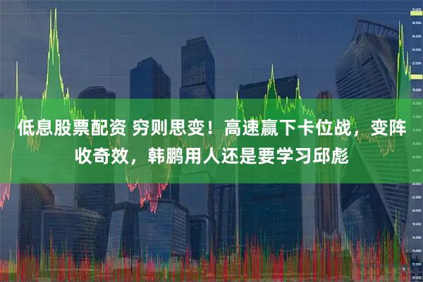 低息股票配资 穷则思变!高速赢下卡位战,变阵收奇效,韩鹏用人还是要学习邱彪