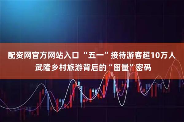 配资网官方网站入口 “五一”接待游客超10万人 武隆乡村旅游背后的“留量”密码