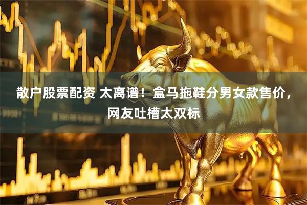 散户股票配资 太离谱！盒马拖鞋分男女款售价，网友吐槽太双标