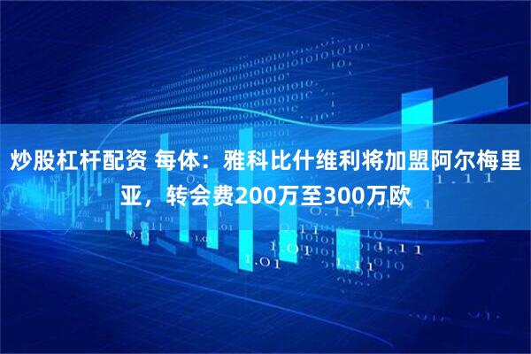 炒股杠杆配资 每体：雅科比什维利将加盟阿尔梅里亚，转会费200万至300万欧
