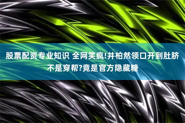 股票配资专业知识 全网笑疯!井柏然领口开到肚脐不是穿帮?竟是官方隐藏糖
